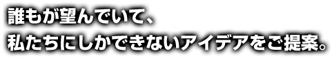 誰もが望んでいて、私たちにしかできないアイデアをご提案。