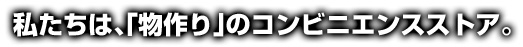 私たちは物作りのコンビニエンスストア